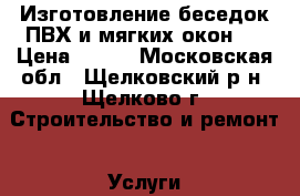 Изготовление беседок ПВХ и мягких окон . › Цена ­ 100 - Московская обл., Щелковский р-н, Щелково г. Строительство и ремонт » Услуги   